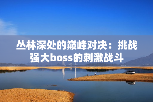 叢林深處的巔峰對決：挑戰(zhàn)強大boss的刺激戰(zhàn)斗