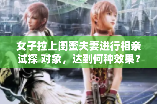 女子拉上閨蜜夫妻進行相親試探 對象，達到何種效果？