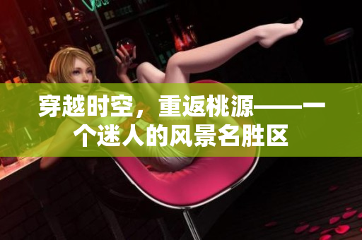 穿越時(shí)空，重返桃源——一個(gè)迷人的風(fēng)景名勝區(qū)