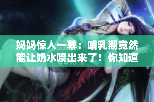 媽媽驚人一幕：哺乳期竟然能讓奶水噴出來(lái)了！你知道原因嗎？