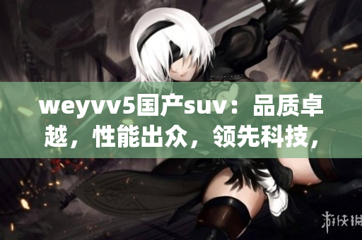 weyvv5國產(chǎn)suv:品質(zhì)卓越,性能出眾,領(lǐng)先科技,舒適駕控 weyvv5國產(chǎn)suv:品質(zhì)卓越,性能出眾,領(lǐng)先科技,舒適駕控
