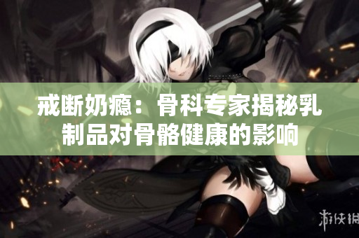 戒斷奶癮：骨科專家揭秘乳制品對骨骼健康的影響