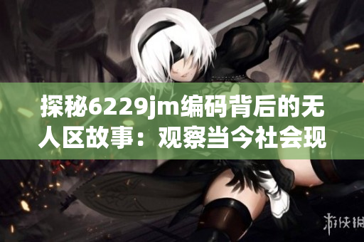 探秘6229jm編碼背后的無人區(qū)故事：觀察當(dāng)今社會現(xiàn)象