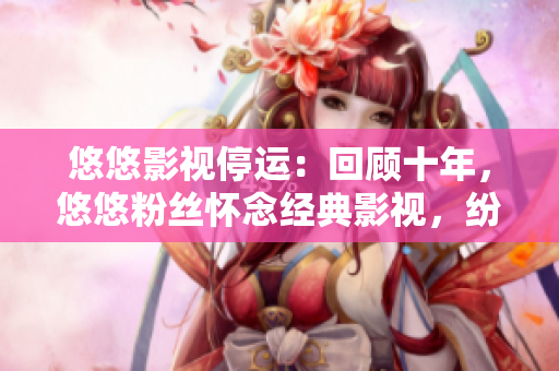 悠悠影視停運：回顧十年，悠悠粉絲懷念經(jīng)典影視，紛紛獻上感言