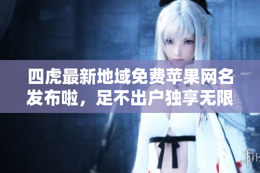 四虎最新地域免費(fèi)蘋(píng)果網(wǎng)名發(fā)布啦，足不出戶獨(dú)享無(wú)限福利！