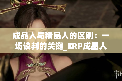 成品人與精品人的區(qū)別：一場(chǎng)談判的關(guān)鍵_ERP成品人 vs.精品人主要差異使然