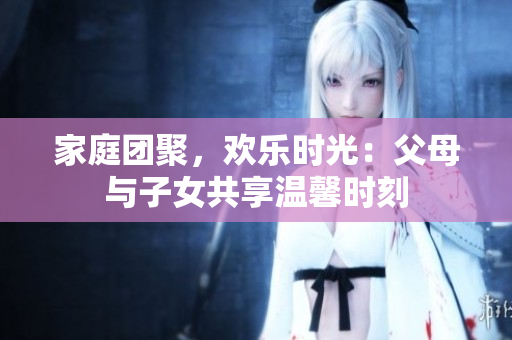 家庭團(tuán)聚，歡樂(lè)時(shí)光：父母與子女共享溫馨時(shí)刻