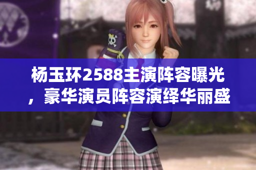 楊玉環(huán)2588主演陣容曝光，豪華演員陣容演繹華麗盛世