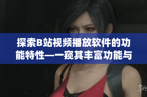 探索B站視頻播放軟件的功能特性—一窺其豐富功能與使用體驗(yàn)(1)