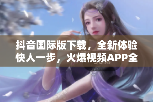 抖音國(guó)際版下載，全新體驗(yàn)快人一步，火爆視頻APP全球暢享