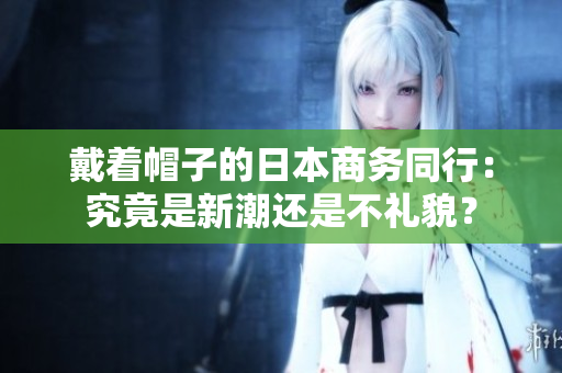 戴著帽子的日本商務(wù)同行：究竟是新潮還是不禮貌？