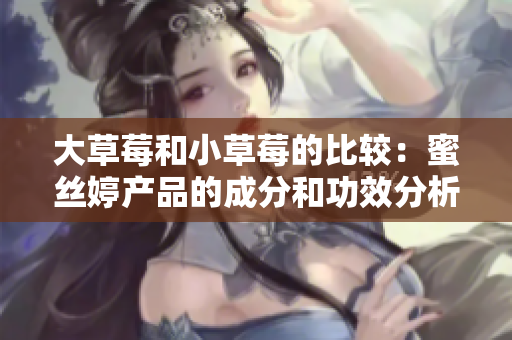 大草莓和小草莓的比較：蜜絲婷產(chǎn)品的成分和功效分析