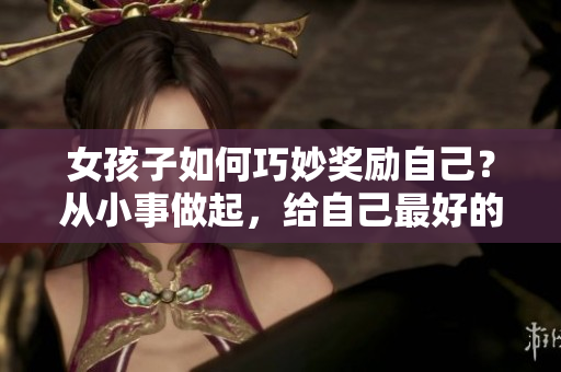 女孩子如何巧妙獎(jiǎng)勵(lì)自己？從小事做起，給自己最好的禮物