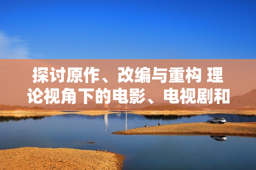 探討原作、改編與重構(gòu) 理論視角下的電影、電視劇和動(dòng)漫創(chuàng)作