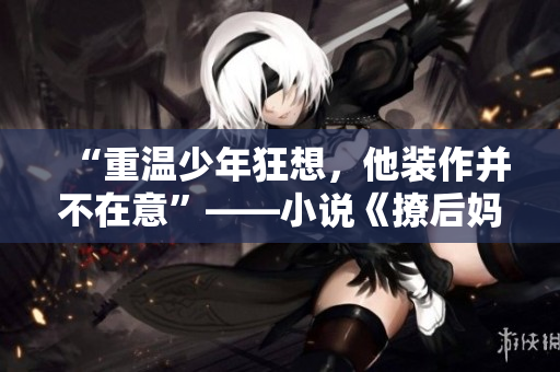 “重溫少年狂想,他裝作并不在意”——小說《撩后媽》再度掀起熱議 “重溫少年狂想,他裝作并不在意”——小說《撩后媽》再度掀起熱議