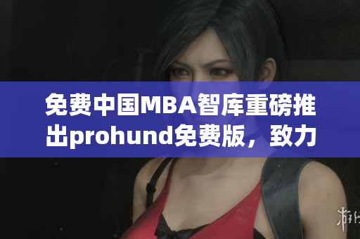 免費(fèi)中國MBA智庫重磅推出prohund免費(fèi)版，致力提升商業(yè)管理素養(yǎng)(1)