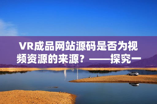 VR成品網(wǎng)站源碼是否為視頻資源的來源？——探究一種創(chuàng)新的VR視頻制作方式