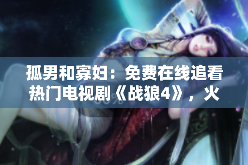 孤男和寡婦：免費(fèi)在線追看熱門電視劇《戰(zhàn)狼4》，火爆上線即刻開啟獨(dú)家觀看