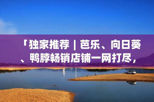 「獨(dú)家推薦︱芭樂(lè)、向日葵、鴨脖暢銷(xiāo)店鋪一網(wǎng)打盡，口感絕佳！」