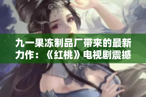 九一果凍制品廠(chǎng)帶來(lái)的最新力作：《紅桃》電視劇震撼上線(xiàn)