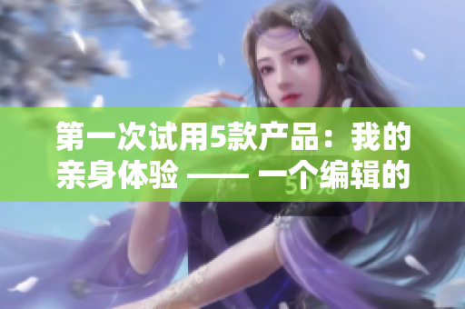 第一次試用5款產(chǎn)品：我的親身體驗(yàn) —— 一個(gè)編輯的真實(shí)分享