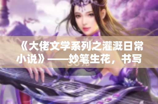 《大佬文學系列之灌溉日常小說》——妙筆生花，書寫歲月靜好