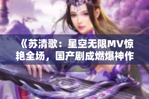 《蘇清歌：星空無限MV驚艷全場，國產劇成燃爆神作！》