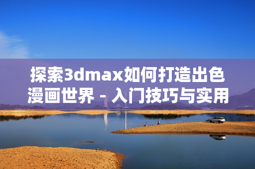 探索3dmax如何打造出色漫畫(huà)世界 - 入門(mén)技巧與實(shí)用教程