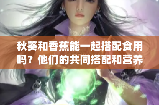 秋葵和香蕉能一起搭配食用嗎？他們的共同搭配和營(yíng)養(yǎng)價(jià)值如何？(1)
