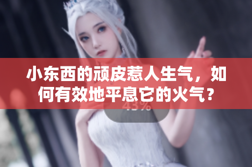 小東西的頑皮惹人生氣，如何有效地平息它的火氣？