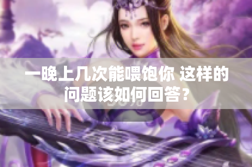 一晚上幾次能喂飽你 這樣的問(wèn)題該如何回答？