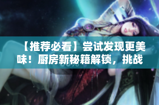 【推薦必看】嘗試發(fā)現(xiàn)更美味！廚房新秘籍解鎖，挑戰(zhàn)你的味蕾！