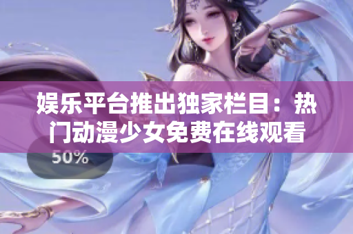 娛樂(lè)平臺(tái)推出獨(dú)家欄目：熱門(mén)動(dòng)漫少女免費(fèi)在線(xiàn)觀看