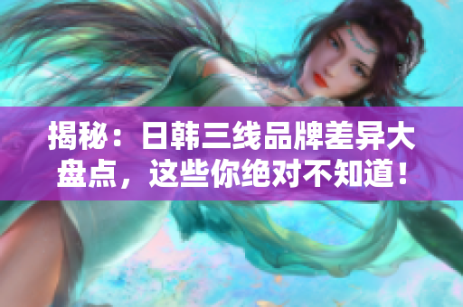 揭秘：日韓三線(xiàn)品牌差異大盤(pán)點(diǎn)，這些你絕對(duì)不知道！