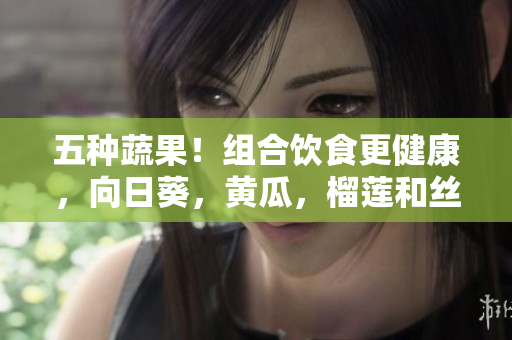 五種蔬果！組合飲食更健康，向日葵，黃瓜，榴蓮和絲瓜可同時供應(yīng)
