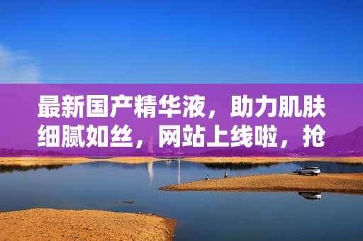 最新國(guó)產(chǎn)精華液，助力肌膚細(xì)膩如絲，網(wǎng)站上線啦，搶先體驗(yàn)！
