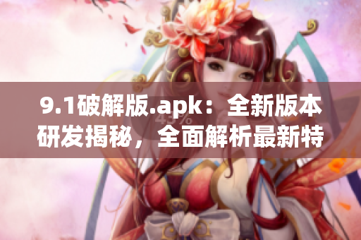 9.1破解版.apk：全新版本研發(fā)揭秘，全面解析最新特色功能(1)