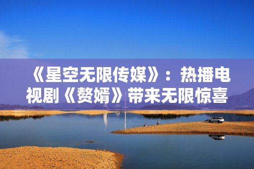 《星空無限傳媒》：熱播電視劇《贅婿》帶來無限驚喜，全新在線觀看體驗享受不停！