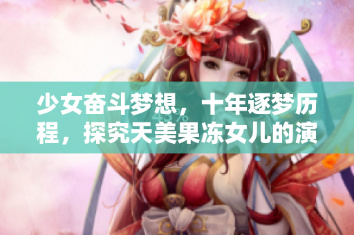 少女奮斗夢想，十年逐夢歷程，探究天美果凍女兒的演藝之路