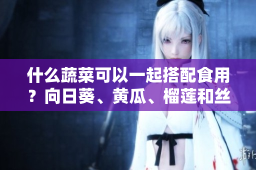 什么蔬菜可以一起搭配食用？向日葵、黃瓜、榴蓮和絲瓜可以嗎？