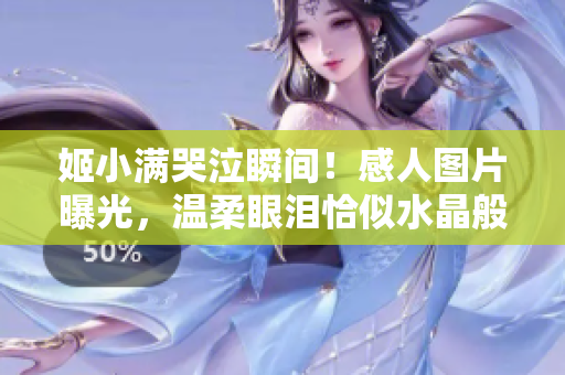 姬小滿哭泣瞬間！感人圖片曝光，溫柔眼淚恰似水晶般清澈無(wú)暇引人矚目