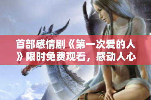 首部感情劇《第一次愛的人》限時(shí)免費(fèi)觀看，感動(dòng)人心的愛情故事不容錯(cuò)過(guò)