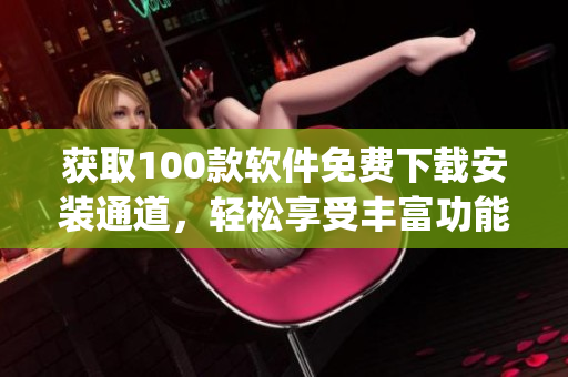 獲取100款軟件免費(fèi)下載安裝通道，輕松享受豐富功能！(1)