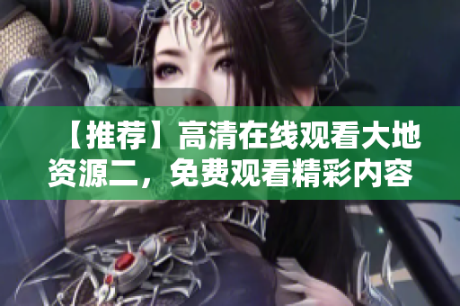 【推薦】高清在線觀看大地資源二，免費(fèi)觀看精彩內(nèi)容