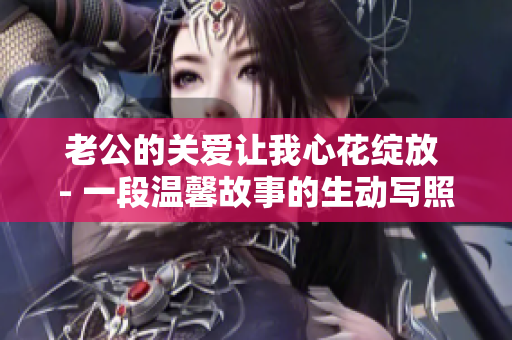 老公的關(guān)愛(ài)讓我心花綻放 - 一段溫馨故事的生動(dòng)寫照