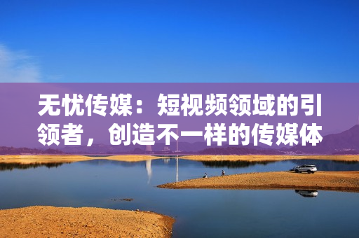 無憂傳媒：短視頻領(lǐng)域的引領(lǐng)者，創(chuàng)造不一樣的傳媒體驗(yàn)