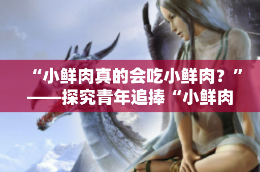 “小鮮肉真的會(huì)吃小鮮肉？”——探究青年追捧“小鮮肉”現(xiàn)象的真相