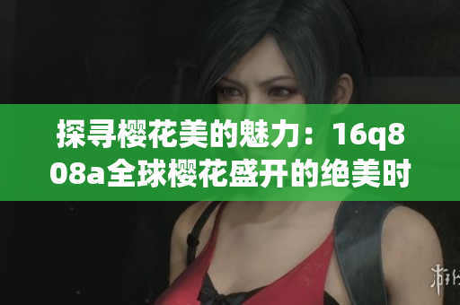 探尋櫻花美的魅力：16q808a全球櫻花盛開的絕美時(shí)刻