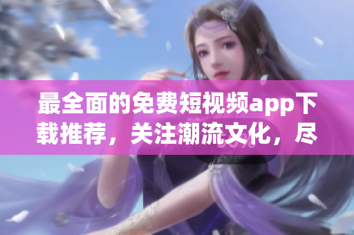 最全面的免費(fèi)短視頻app下載推薦，關(guān)注潮流文化，盡享視頻欣賞！