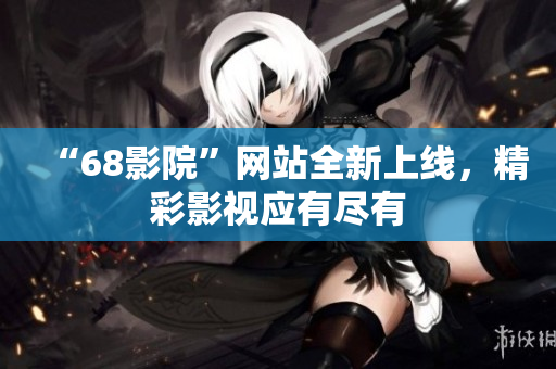 “68影院”網(wǎng)站全新上線，精彩影視應(yīng)有盡有